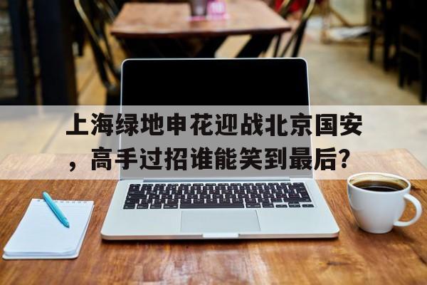 上海绿地申花迎战北京国安，高手过招谁能笑到最后？的简单介绍