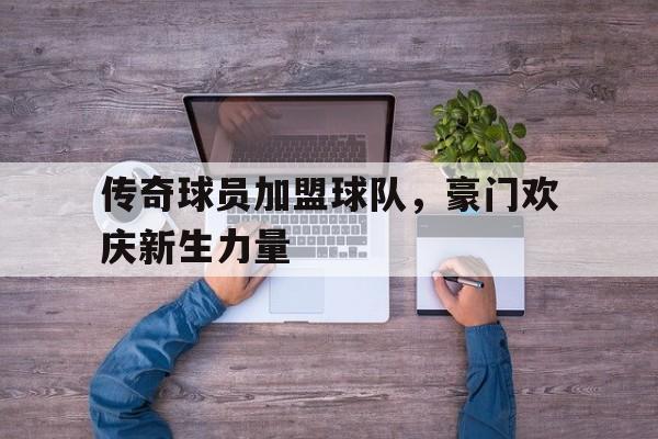 关于传奇球员加盟球队，豪门欢庆新生力量的信息