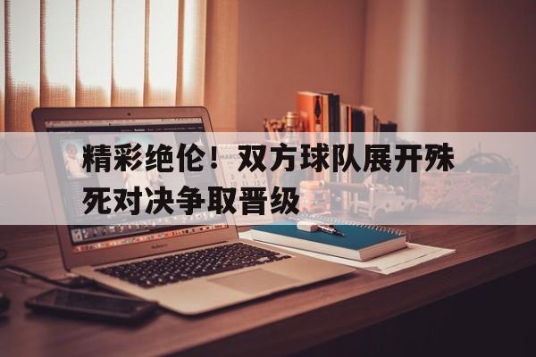 精彩绝伦！双方球队展开殊死对决争取晋级