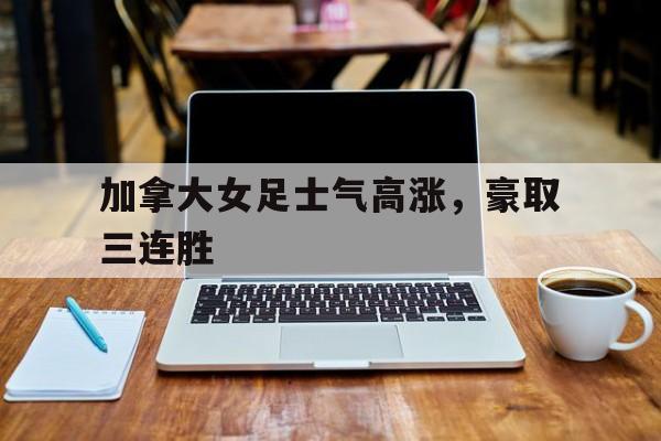 加拿大女足士气高涨，豪取三连胜的简单介绍