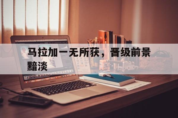 马拉加一无所获，晋级前景黯淡的简单介绍