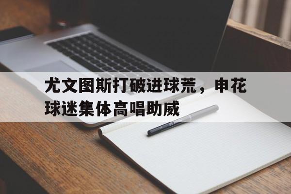 尤文图斯打破进球荒，申花球迷集体高唱助威尤文图斯捧杯