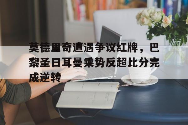 莫德里奇遭遇争议红牌，巴黎圣日耳曼乘势反超比分完成逆转
