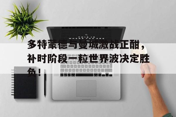 多特蒙德与曼城激战正酣，补时阶段一粒世界波决定胜负！
