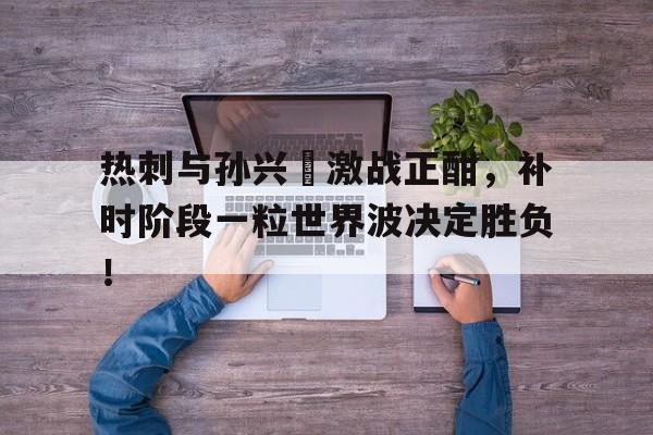 热刺与孙兴慜激战正酣,补时阶段一粒世界波决定胜负!