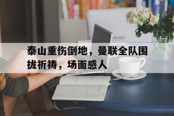 泰山重伤倒地，曼联全队围拢祈祷，场面感人