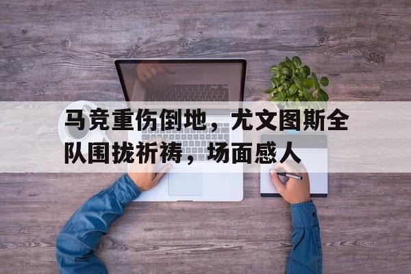 马竞重伤倒地,尤文图斯全队围拢祈祷,场面感人尤文马竞中文解说