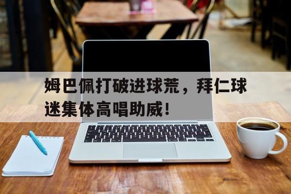 姆巴佩打破进球荒，拜仁球迷集体高唱助威！姆巴佩谈拜仁
